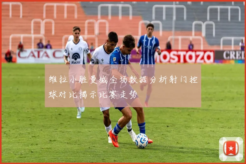 维拉小胜曼城全场数据分析射门控球对比揭示比赛走势