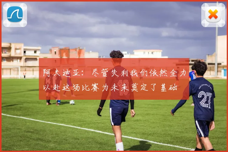 阿夫迪亚：尽管失利我们依然全力以赴这场比赛为未来奠定了基础