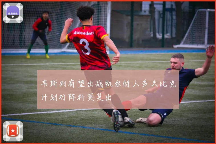 韦斯利有望出战凯尔特人多夫比克计划对阵科莫复出