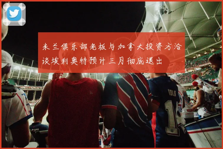 米兰俱乐部老板与加拿大投资方洽谈埃利奥特预计三月彻底退出