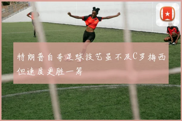特朗普自夸足球技艺虽不及C罗梅西但速度更胜一筹