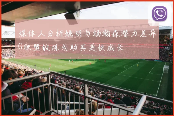 媒体人分析姚明与杨瀚森潜力差异G联盟锻炼或助其更快成长