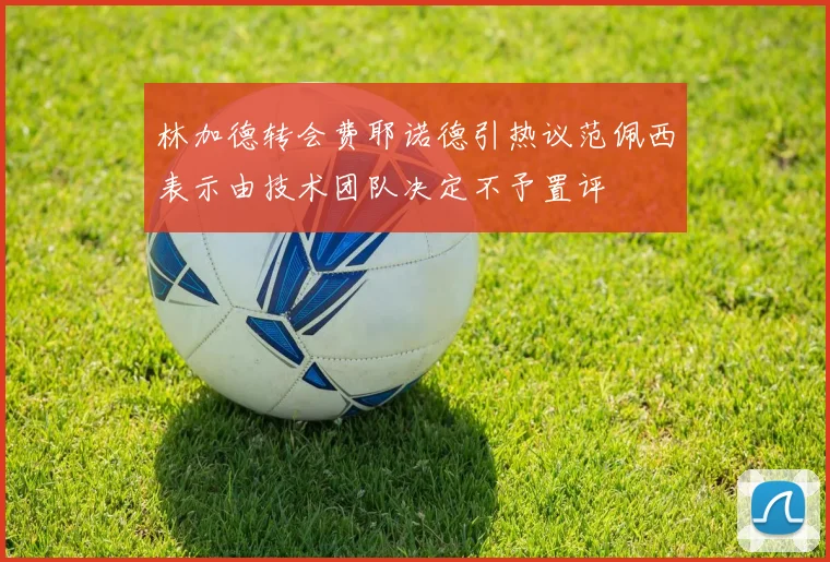 林加德转会费耶诺德引热议范佩西表示由技术团队决定不予置评