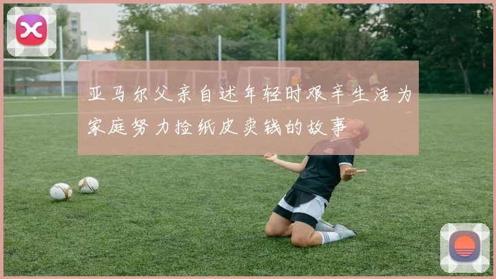 亚马尔父亲自述年轻时艰辛生活为家庭努力捡纸皮卖钱的故事