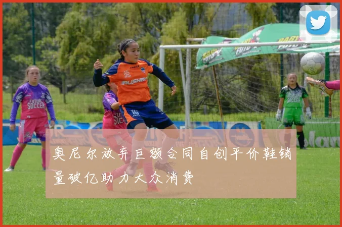 奥尼尔放弃巨额合同自创平价鞋销量破亿助力大众消费