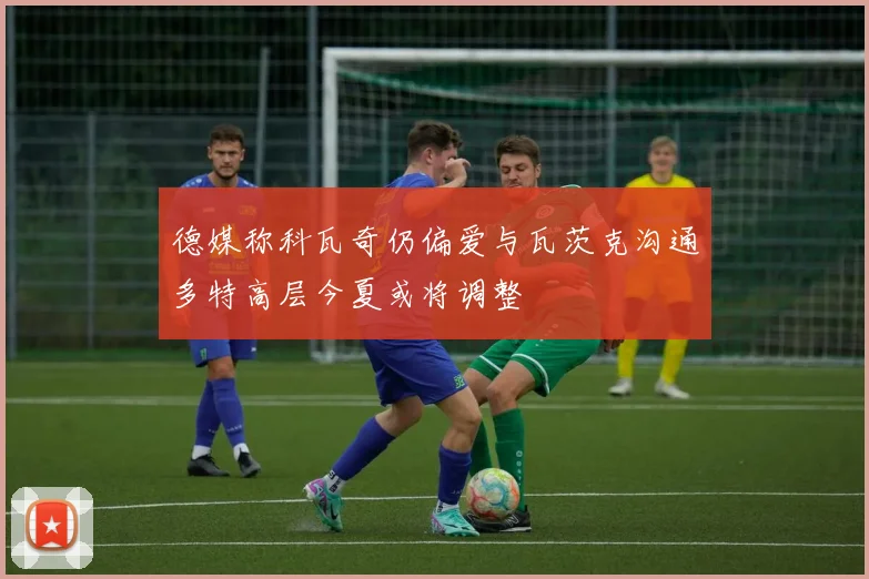 德媒称科瓦奇仍偏爱与瓦茨克沟通多特高层今夏或将调整
