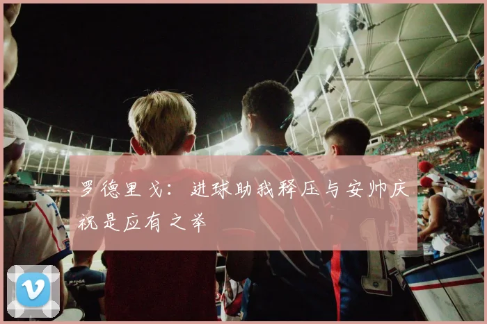 罗德里戈：进球助我释压与安帅庆祝是应有之举