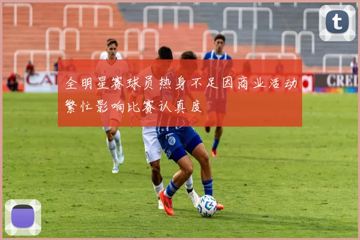 全明星赛球员热身不足因商业活动繁忙影响比赛认真度
