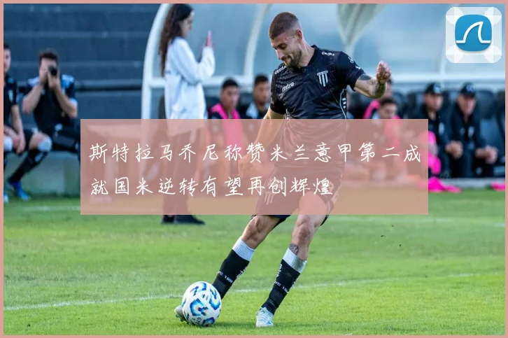 斯特拉马乔尼称赞米兰意甲第二成就国米逆转有望再创辉煌