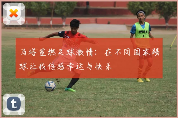 马塔重燃足球激情：在不同国家踢球让我倍感幸运与快乐