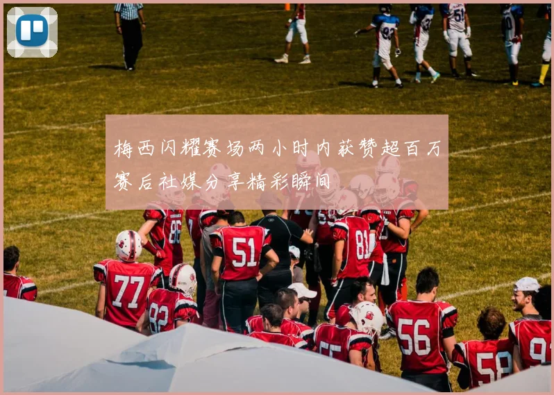 梅西闪耀赛场两小时内获赞超百万赛后社媒分享精彩瞬间