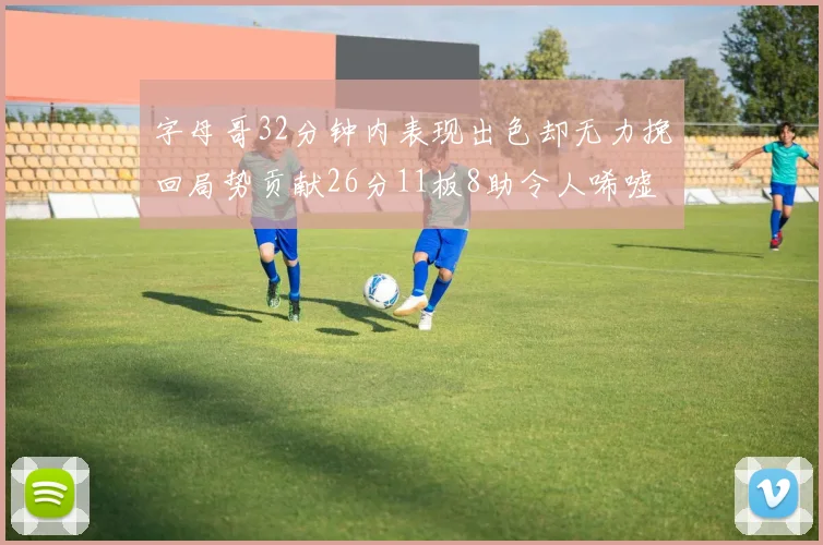 字母哥32分钟内表现出色却无力挽回局势贡献26分11板8助令人唏嘘