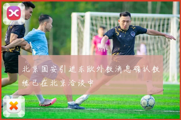 北京国安引进东欧外教消息确认教练已在北京洽谈中