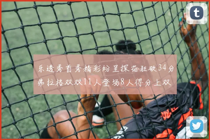 乐透秀首秀精彩纷呈探花狂砍34分弗拉格双双11人登场8人得分上双