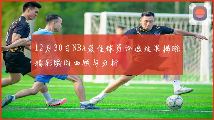 12月30日NBA最佳球员评选结果揭晓精彩瞬间回顾与分析