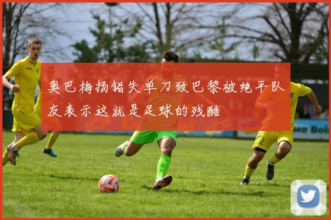 奥巴梅扬错失单刀致巴黎被绝平队友表示这就是足球的残酷