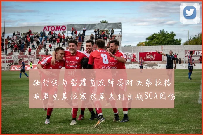 独行侠与雷霆首发阵容对决弗拉格浓眉克莱拉塞尔莱夫利出战SGA因伤缺席