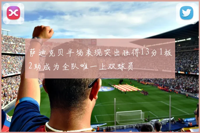萨迪克贝半场表现突出独得13分1板2助成为全队唯一上双球员