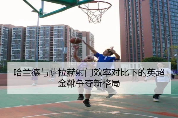 哈兰德与萨拉赫射门效率对比下的英超金靴争夺新格局（EMCSPORTS）